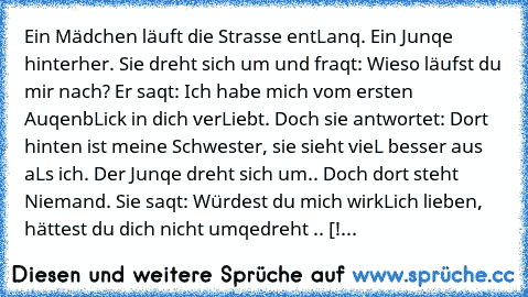 Ein Mädchen läuft die Strasse entLanq. Ein Junqe hinterher. Sie dreht sich um und fraqt: Wieso läufst du mir nach? Er saqt: Ich habe mich vom ersten AuqenbLick in dich verLiebt. Doch sie antwortet: Dort hinten ist meine Schwester, sie sieht vieL besser aus aLs ich. Der Junqe dreht sich um.. Doch dort steht Niemand. Sie saqt: Würdest du mich wirkLich lieben, hättest du dich nicht umqedreht .. [!...