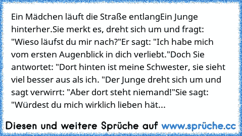 Ein Mädchen läuft die Straße entlang
Ein Junge hinterher.
Sie merkt es, dreht sich um und fragt: "Wieso läufst du mir nach?"
Er sagt: "Ich habe mich vom ersten Augenblick in dich verliebt."
Doch Sie antwortet: "Dort hinten ist meine Schwester, sie sieht viel besser aus als ich. "
Der Junge dreht sich um und sagt verwirrt: "Aber dort steht niemand!"
Sie sagt: "Würdest du mich wirklich lieben hät...