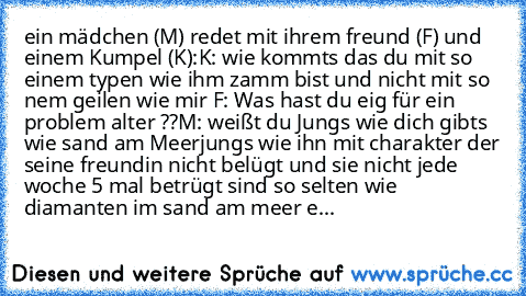 ein mädchen (M) redet mit ihrem freund (F) und einem Kumpel (K):
K: wie kommts das du mit so einem typen wie ihm zamm bist und nicht mit so nem geilen wie mir 
F: Was hast du eig für ein problem alter ??
M: weißt du Jungs wie dich gibts wie sand am Meer
jungs wie ihn mit charakter der seine freundin nicht belügt und sie nicht jede woche 5 mal betrügt sind so selten wie diamanten im sand am meer...