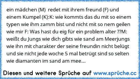 ein mädchen (M)  redet mit ihrem freund (F) und einem Kumpel (K):
K: wie kommts das du mit so einem typen wie ihm zamm bist und nicht mit so nem geilen wie mir 
F: Was hast du eig für ein problem alter ??
M: weißt du Jungs wie dich gibts wie sand am Meer
jungs wie ihn mit charakter der seine freundin nicht belügt und sie nicht jede woche 5 mal betrügt sind so selten wie diamanten im sand am mee...