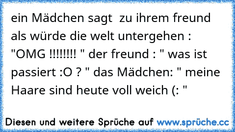 ein Mädchen sagt  zu ihrem freund als würde die welt untergehen : "OMG !!!!!!!! " der freund : " was ist passiert :O ? " das Mädchen: " meine Haare sind heute voll weich (: "