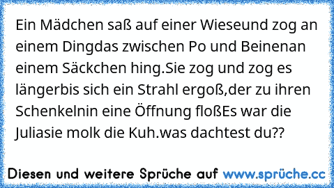 Ein Mädchen saß auf einer Wiese
und zog an einem Ding
das zwischen Po und Beinen
an einem Säckchen hing.
Sie zog und zog es länger
bis sich ein Strahl ergoß,
der zu ihren Schenkeln
in eine Öffnung floß
Es war die Julia
sie molk die Kuh.
was dachtest du??