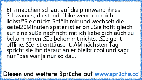 EIn mädchen schaut auf die pinnwand ihres Schwames, da stand: "Like wenn du mich liebst!"
Sie drückt Gefällt mir und wechselt die seite!
20MInuten später ist er on...
Sie hofft gleich auf eine süße nachricht mit ich liebe dich auch zu bekommmen..
SIe bekommt nichts...
SIe geht offline..
SIe ist enttäuscht..
AM nächsten Tag spricht sie ihn darauf an er bleibt cool und sagt nur "das war ja nur so...