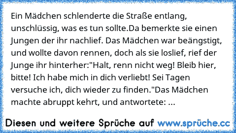 Ein Mädchen schlenderte die Straße entlang, unschlüssig, was es tun sollte.
Da bemerkte sie einen Jungen der ihr nachlief. Das Mädchen war beängstigt, und wollte davon rennen, doch als sie loslief, rief der Junge ihr hinterher:
"Halt, renn nicht weg! Bleib hier, bitte! Ich habe mich in dich verliebt! Sei Tagen versuche ich, dich wieder zu finden."
Das Mädchen machte abruppt kehrt, und antwortete: ...