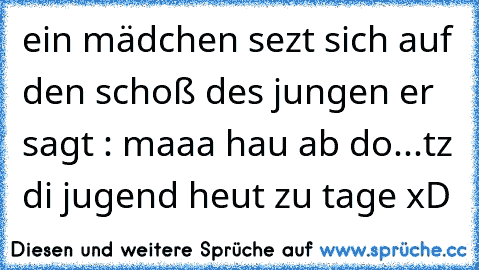 ein mädchen sezt sich auf den schoß des jungen er sagt : maaa hau ab do...tz di jugend heut zu tage xD