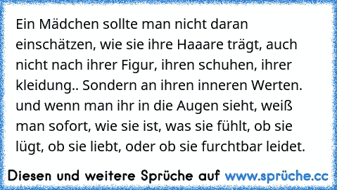 Ein Mädchen sollte man nicht daran einschätzen, wie sie ihre Haaare trägt, auch nicht nach ihrer Figur, ihren schuhen, ihrer kleidung.. Sondern an ihren inneren Werten. und wenn man ihr in die Augen sieht, weiß man sofort, wie sie ist, was sie fühlt, ob sie lügt, ob sie liebt, oder ob sie furchtbar leidet.