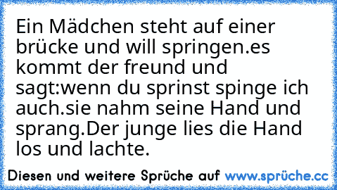 Ein Mädchen steht auf einer brücke und will springen.
es kommt der freund und sagt:wenn du sprinst spinge ich auch.
sie nahm seine Hand und sprang.
Der junge lies die Hand los und lachte.