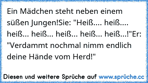 Ein Mädchen steht neben einem süßen Jungen!
Sie: "Heiß.... heiß.... heiß... heiß... heiß... heiß... heiß...!"
Er: "Verdammt nochmal nimm endlich deine Hände vom Herd!"