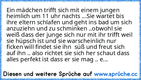 Ein mädchen trifft sich mit einem jungen heimlich um 11 uhr nachts ...
Sie wartet bis ihre eltern schlafen und geht ins bad um sich anzuziehn und zu schminken ..
obwohl sie weiß dass der junge sich nur mit ihr trifft weil sie hüpsch ist und sie warscheinlich nur ficken will findet sie ihn  süß und freut sich auf ihn .. also richtet sie sich her schaut dass alles perfekt ist dass er sie mag .. es w...