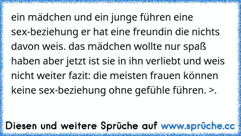 ein mädchen und ein junge führen eine sex-beziehung er hat eine freundin die nichts davon weis. das mädchen wollte nur spaß haben aber jetzt ist sie in ihn verliebt und weis nicht weiter fazit: die meisten frauen können keine sex-beziehung ohne gefühle führen. >.