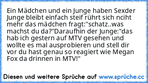 Ein Mädchen und ein Junge haben Sex
der Junge bleibt einfach steif rührt sich nciht mehr das mädchen fragt:
"schatz..was machst du da?"
Daraufhin der Junge:
"das hab ich gestern auf MTV gesehen und wollte es mal ausprobieren und stell dir vor du hast genau so reagiert wie Megan Fox da drinnen in MTV!"