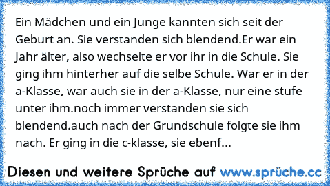 Ein Mädchen und ein Junge kannten sich seit der Geburt an. Sie verstanden sich blendend.
Er war ein Jahr älter, also wechselte er vor ihr in die Schule. Sie ging ihm hinterher auf die selbe Schule. War er in der a-Klasse, war auch sie in der a-Klasse, nur eine stufe unter ihm.
noch immer verstanden sie sich blendend.
auch nach der Grundschule folgte sie ihm nach. Er ging in die c-klasse, sie eb...