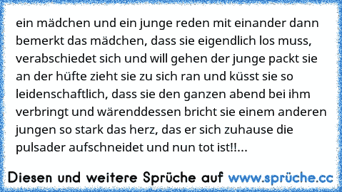 ein mädchen und ein junge reden mit einander dann bemerkt das mädchen, dass sie eigendlich los muss, verabschiedet sich und will gehen der junge packt sie an der hüfte zieht sie zu sich ran und küsst sie so leidenschaftlich, dass sie den ganzen abend bei ihm verbringt und wärenddessen bricht sie einem anderen jungen so stark das herz, das er sich zuhause die pulsader aufschneidet und nun tot is...