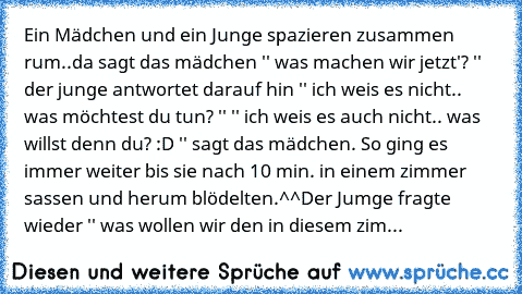 Ein Mädchen und ein Junge spazieren zusammen rum..
da sagt das mädchen '' was machen wir jetzt'? '' der junge antwortet darauf hin '' ich weis es nicht.. was möchtest du tun? '' '' ich weis es auch nicht.. was willst denn du? :D '' sagt das mädchen. So ging es immer weiter bis sie nach 10 min. in einem zimmer sassen und herum blödelten.^^
Der Jumge fragte wieder '' was wollen wir den in diesem ...