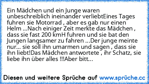 Ein Mädchen und ein Junge waren unbeschreiblich ineinander verliebt
Eines Tages fuhren sie Motorrad , aber es gab nur einen Helm ...
Nach einiger Zeit merkte das Mädchen , dass sie fast 200 kmH fuhren und sie bat den Jungen langsamer zu fahren ...
Der junge meinte nur... sie soll ihn umarmen und sagen , dass sie ihn liebt!
Das Mädchen antwortete , ihr Schatz, sie liebe ihn über alles !!!
Aber bitt...