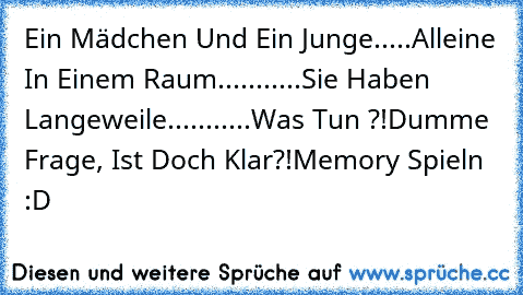 Ein Mädchen Und Ein Junge.....
Alleine In Einem Raum...........
Sie Haben Langeweile...........
Was Tun ?!
Dumme Frage, Ist Doch Klar?!
Memory Spieln :D