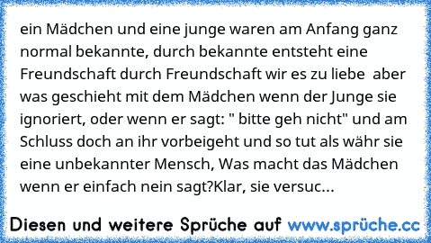 ein Mädchen und eine junge waren am Anfang ganz normal bekannte, durch bekannte entsteht eine Freundschaft durch Freundschaft wir es zu liebe ♥ 
aber was geschieht mit dem Mädchen wenn der Junge sie ignoriert, oder wenn er sagt: " bitte geh nicht" und am Schluss doch an ihr vorbeigeht und so tut als währ sie eine unbekannter Mensch, Was macht das Mädchen wenn er einfach nein sagt?
Klar, sie ver...