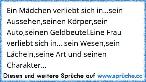 Ein Mädchen verliebt sich in...sein Aussehen,seinen Körper,sein Auto,seinen Geldbeutel.Eine Frau verliebt sich in... sein Wesen,sein Lächeln,seine Art und seinen Charakter...