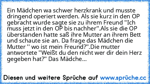 Ein Mädchen wa schwer herzkrank und musste dringend operiert werden. Als sie kurz in den OP gebracht wurde sagte sie zu ihrem Freund ''Ich muss jetzt in den OP bis nachher''.Als sie die OP überstanden hatte saß ihre Mutter an ihrem Bett und schaute sie an. Da frage das Mädchen die Mutter '' wo ist mein Freund?''.Die mutter antwortete ''Weißt du den nicht wer dir dein Herz gegeben hat?'' Das Mädche...