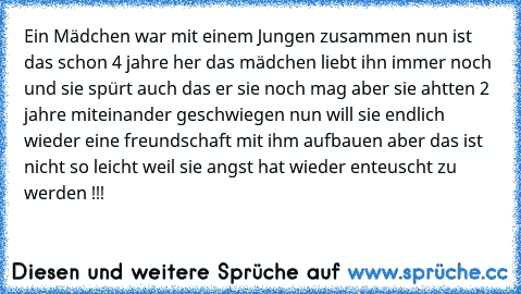 Ein Mädchen war mit einem Jungen zusammen nun ist das schon 4 jahre her das mädchen liebt ihn immer noch und sie spürt auch das er sie noch mag aber sie ahtten 2 jahre miteinander geschwiegen nun will sie endlich wieder eine freundschaft mit ihm aufbauen aber das ist nicht so leicht weil sie angst hat wieder enteuscht zu werden !!!