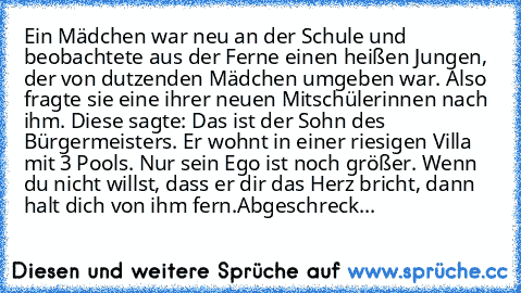 Ein Mädchen war neu an der Schule und beobachtete aus der Ferne einen heißen Jungen, der von dutzenden Mädchen umgeben war. Also fragte sie eine ihrer neuen Mitschülerinnen nach ihm. Diese sagte: Das ist der Sohn des Bürgermeisters. Er wohnt in einer riesigen Villa mit 3 Pools. Nur sein Ego ist noch größer. Wenn du nicht willst, dass er dir das Herz bricht, dann halt dich von ihm fern.
Abgeschreck...