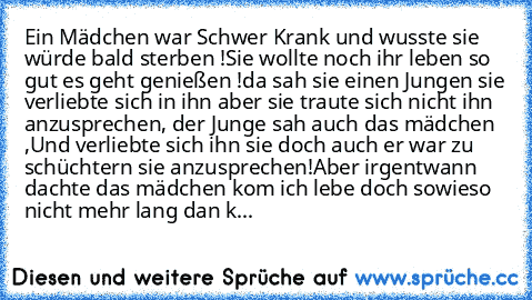 Ein Mädchen war Schwer Krank und wusste sie würde bald sterben !Sie wollte noch ihr leben so gut es geht genießen !da sah sie einen Jungen sie verliebte sich in ihn aber sie traute sich nicht ihn  anzusprechen, der Junge sah auch das mädchen ,Und verliebte sich ihn sie doch auch er war zu schüchtern sie anzusprechen!Aber irgentwann dachte das mädchen kom ich lebe doch sowieso nicht mehr lang dan k...