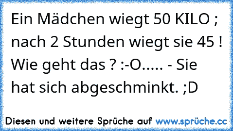 Ein Mädchen wiegt 50 KILO ; nach 2 Stunden wiegt sie 45 ! Wie geht das ? :-O
.
.
.
.
.
 - Sie hat sich abgeschminkt. ;D