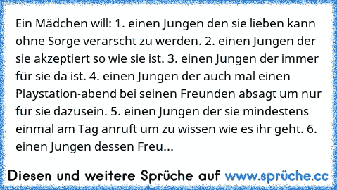 Ein Mädchen will: 1. einen Jungen den sie lieben kann ohne Sorge verarscht zu werden. 2. einen Jungen der sie akzeptiert so wie sie ist. 3. einen Jungen der immer für sie da ist. 4. einen Jungen der auch mal einen Playstation-abend bei seinen Freunden absagt um nur für sie dazusein. 5. einen Jungen der sie mindestens einmal am Tag anruft um zu wissen wie es ihr geht. 6. einen Jungen dessen Freu...