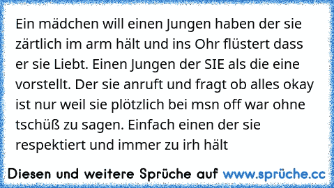 Ein mädchen will einen Jungen haben der sie zärtlich im arm hält und ins Ohr flüstert dass er sie Liebt. Einen Jungen der SIE als die eine vorstellt. Der sie anruft und fragt ob alles okay ist nur weil sie plötzlich bei msn off war ohne tschüß zu sagen. Einfach einen der sie respektiert und immer zu irh hält 