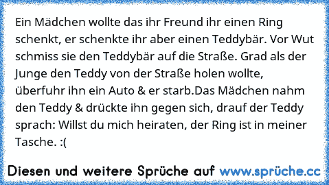 Ein Mädchen wollte das ihr Freund ihr einen Ring schenkt, er schenkte ihr aber einen Teddybär. Vor Wut schmiss sie den Teddybär auf die Straße. Grad als der Junge den Teddy von der Straße holen wollte, überfuhr ihn ein Auto & er starb.
Das Mädchen nahm den Teddy & drückte ihn gegen sich, drauf der Teddy sprach: Willst du mich heiraten, der Ring ist in meiner Tasche. :(