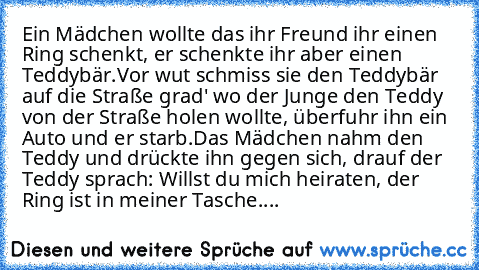 Ein Mädchen wollte das ihr Freund ihr einen Ring schenkt, er schenkte ihr aber einen Teddybär.
Vor wut schmiss sie den Teddybär auf die Straße grad' wo der Junge den Teddy von der Straße holen wollte, überfuhr ihn ein Auto und er starb.
Das Mädchen nahm den Teddy und drückte ihn gegen sich, drauf der Teddy sprach: Willst du mich heiraten, der Ring ist in meiner Tasche....