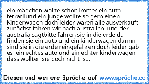 ein mädchen wollte schon immer ein auto ferrarii
und ein junge wollte so gern einen Kinderwagen doch leider waren alle ausverkauft zunächst fahren wir nach australien  und der australia sagt
bitte fahren sie in die erde da finden sie ein auto und ein kinderwagen dannn  sind sie in die erde reingefahren doch leider gab es  ein echtes auto und ein echter kinderwagen dass wollten sie doch nicht  s...