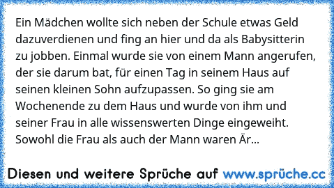 Ein Mädchen wollte sich neben der Schule etwas Geld dazuverdienen und fing an hier und da als Babysitterin zu jobben. Einmal wurde sie von einem Mann angerufen, der sie darum bat, für einen Tag in seinem Haus auf seinen kleinen Sohn aufzupassen. So ging sie am Wochenende zu dem Haus und wurde von ihm und seiner Frau in alle wissenswerten Dinge eingeweiht. Sowohl die Frau als auch der Mann waren...