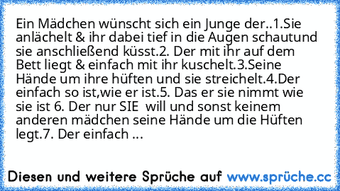 Ein Mädchen wünscht sich ein Junge der..
1.Sie anlächelt & ihr dabei tief in die Augen schaut
und sie anschließend küsst.
2. Der mit ihr auf dem Bett liegt & einfach mit ihr kuschelt.
3.Seine Hände um ihre hüften und sie streichelt.
4.Der einfach so ist,wie er ist.
5. Das er sie nimmt wie sie ist 
6. Der nur SIE  will und sonst keinem anderen mädchen seine Hände um die Hüften legt.
7. Der einfa...