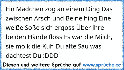 Ein Mädchen zog an einem Ding
 Das zwischen Arsch und Beine hing
 Eine weiße Soße sich ergoss
 Über ihre beiden Hände floss
 Es war die Milch, sie molk die Kuh
 Du alte Sau was dachtest Du :DDD