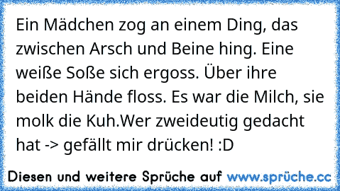 Ein Mädchen zog an einem Ding, das zwischen Arsch und Beine hing. Eine weiße Soße sich ergoss. Über ihre beiden Hände floss. Es war die Milch, sie molk die Kuh.
Wer zweideutig gedacht hat -> gefällt mir drücken! :D