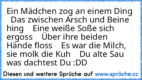 Ein Mädchen zog an einem Ding
    Das zwischen Arsch und Beine hing
    Eine weiße Soße sich ergoss
    Über ihre beiden Hände floss
    Es war die Milch, sie molk die Kuh
    Du alte Sau was dachtest Du :DD