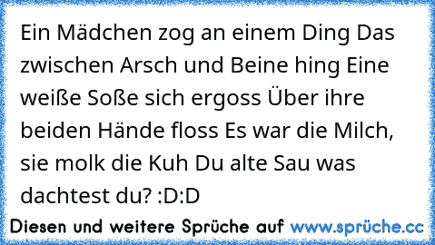 Ein Mädchen zog an einem Ding
 Das zwischen Arsch und Beine hing
 Eine weiße Soße sich ergoss
 Über ihre beiden Hände floss
 Es war die Milch, sie molk die Kuh
 Du alte Sau was dachtest du? :D:D