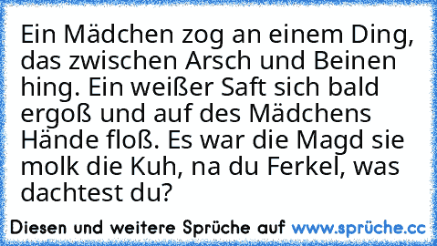 Ein Mädchen zog an einem Ding, das zwischen Arsch und Beinen hing. Ein weißer Saft sich bald ergoß und auf des Mädchens Hände floß. Es war die Magd sie molk die Kuh, na du Ferkel, was dachtest du?