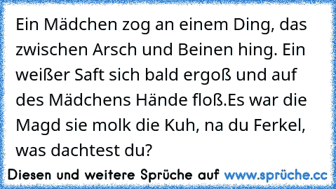 Ein Mädchen zog an einem Ding, das zwischen Arsch und Beinen hing. Ein weißer Saft sich bald ergoß und auf des Mädchens Hände floß.
Es war die Magd sie molk die Kuh, na du Ferkel, was dachtest du?