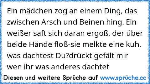 Ein mädchen zog an einem Ding, das zwischen Arsch und Beinen hing. Ein weißer saft sich daran ergoß, der über beide Hände floß-
sie melkte eine kuh, was dachtest Du?
drückt gefält mir wen ihr was anderes dachtet