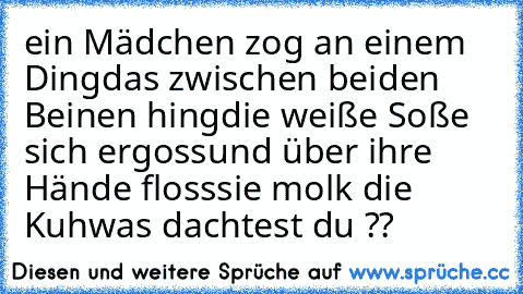 ein Mädchen zog an einem Ding
das zwischen beiden Beinen hing
die weiße Soße sich ergoss
und über ihre Hände floss
sie molk die Kuh
was dachtest du ??