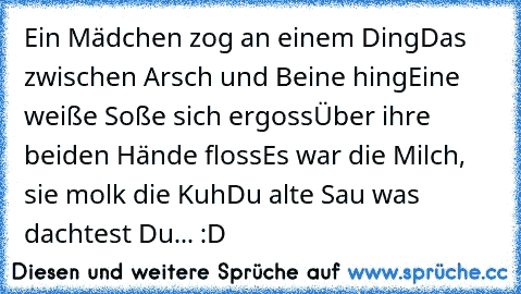 Ein Mädchen zog an einem Ding
Das zwischen Arsch und Beine hing
Eine weiße Soße sich ergoss
Über ihre beiden Hände floss
Es war die Milch, sie molk die Kuh
Du alte Sau was dachtest Du... :D