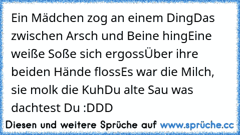 Ein Mädchen zog an einem Ding
Das zwischen Arsch und Beine hing
Eine weiße Soße sich ergoss
Über ihre beiden Hände floss
Es war die Milch, sie molk die Kuh
Du alte Sau was dachtest Du :DDD