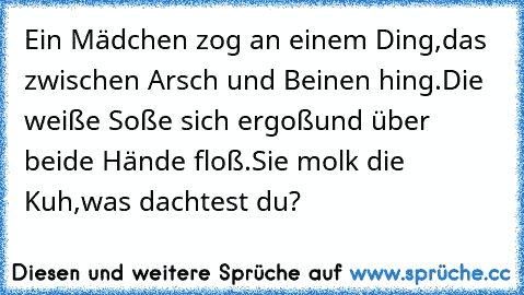 Ein Mädchen zog an einem Ding,
das zwischen Arsch und Beinen hing.
Die weiße Soße sich ergoß
und über beide Hände floß.
Sie molk die Kuh,
was dachtest du?