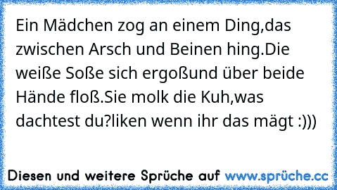 Ein Mädchen zog an einem Ding,
das zwischen Arsch und Beinen hing.
Die weiße Soße sich ergoß
und über beide Hände floß.
Sie molk die Kuh,
was dachtest du?
liken wenn ihr das mägt :)))