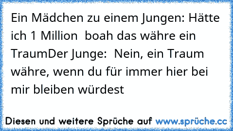 Ein Mädchen zu einem Jungen: Hätte ich 1 Million € boah das währe ein Traum
Der Junge:  Nein, ein Traum währe, wenn du für immer hier bei mir bleiben würdest ♥ ♥