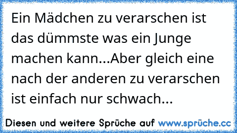 Ein Mädchen zu verarschen ist das dümmste was ein Junge machen kann...
Aber gleich eine nach der anderen zu verarschen ist einfach nur schwach...