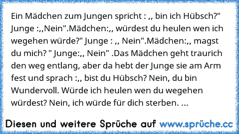 Ein Mädchen zum Jungen spricht : ,, bin ich Hübsch?" Junge :,,Nein".
Mädchen:,, würdest du heulen wen ich wegehen würde?" Junge : ,, Nein".
Mädchen:,, magst du mich? " Junge:,, Nein" .Das Mädchen geht traurich den weg entlang, aber da hebt der Junge sie am Arm fest und sprach :,, bist du Hübsch? Nein, du bin Wundervoll. Würde ich heulen wen du wegehen würdest? Nein, ich würde für dich sterben. ...