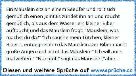 Ein Mäuslein sitz an einem Seeufer und rollt sich gemütlich einen Joint.Es zündet ihn an und raucht gemütlich, als aus dem Wasser ein kleiner Biber auftaucht und das Mäuslein fragt: "Mäuslein, was machst du da?" "Ich rauche mein Tütchen, kleiner Biber.", entgegnet ihm das Mäuslein.Der Biber macht große Augen und bittet das Mäuslein:" Ich will auch mal ziehen." "Nun gut," sagt das Mäuslein,"aber...